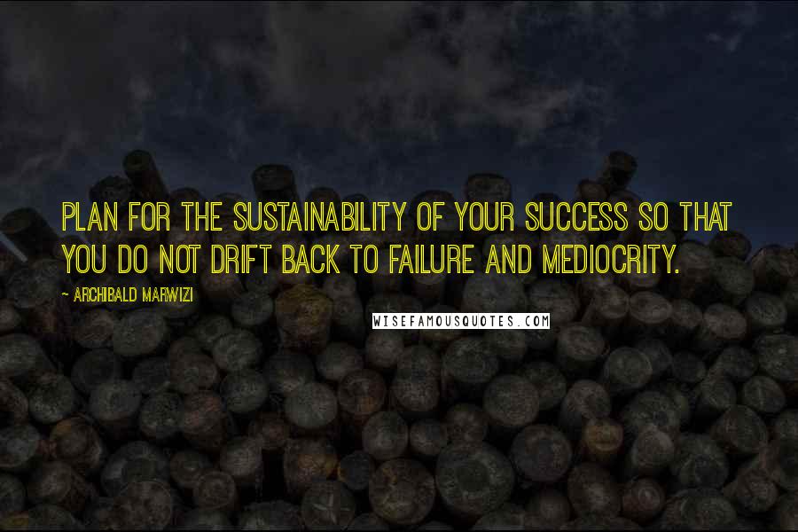 Archibald Marwizi Quotes: Plan for the sustainability of your success so that you do not drift back to failure and mediocrity.
