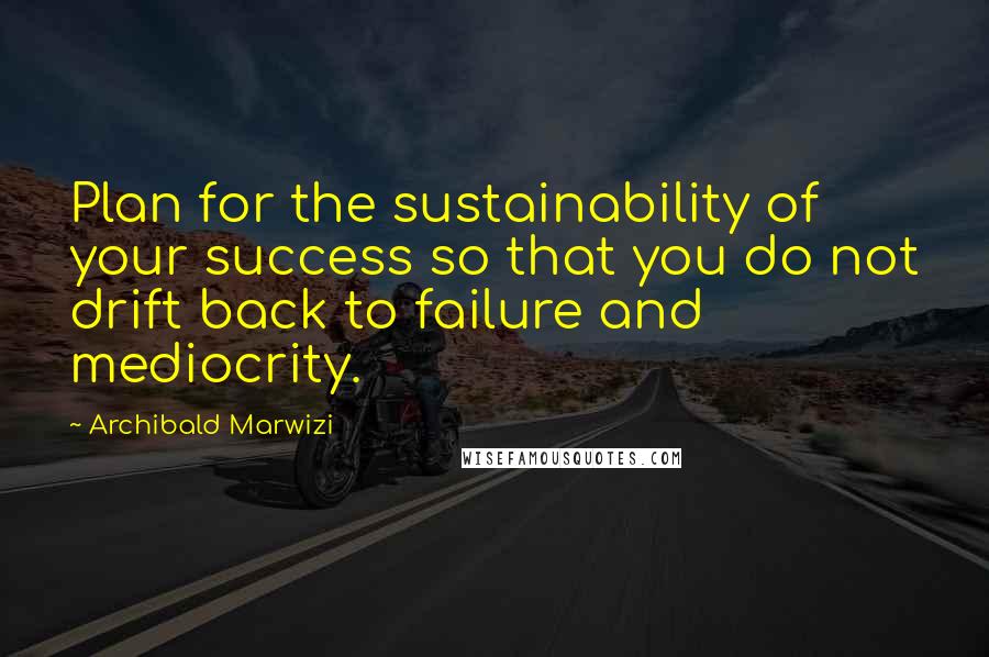 Archibald Marwizi Quotes: Plan for the sustainability of your success so that you do not drift back to failure and mediocrity.