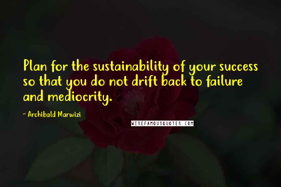 Archibald Marwizi Quotes: Plan for the sustainability of your success so that you do not drift back to failure and mediocrity.