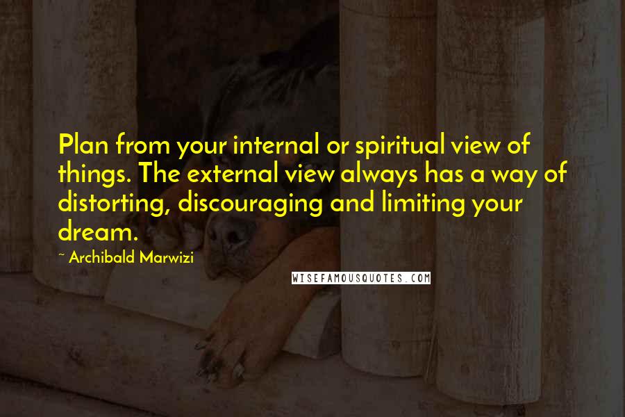 Archibald Marwizi Quotes: Plan from your internal or spiritual view of things. The external view always has a way of distorting, discouraging and limiting your dream.