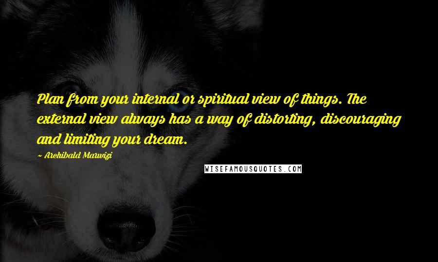 Archibald Marwizi Quotes: Plan from your internal or spiritual view of things. The external view always has a way of distorting, discouraging and limiting your dream.