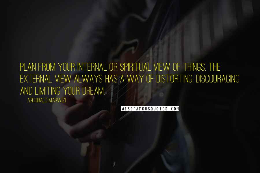 Archibald Marwizi Quotes: Plan from your internal or spiritual view of things. The external view always has a way of distorting, discouraging and limiting your dream.