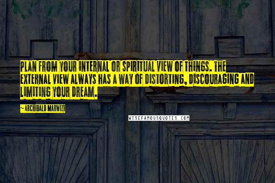 Archibald Marwizi Quotes: Plan from your internal or spiritual view of things. The external view always has a way of distorting, discouraging and limiting your dream.