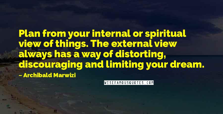 Archibald Marwizi Quotes: Plan from your internal or spiritual view of things. The external view always has a way of distorting, discouraging and limiting your dream.