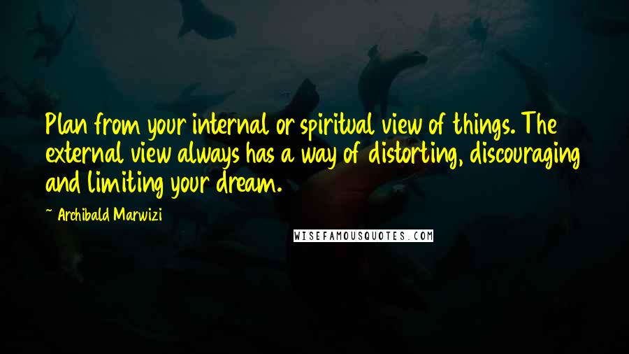 Archibald Marwizi Quotes: Plan from your internal or spiritual view of things. The external view always has a way of distorting, discouraging and limiting your dream.