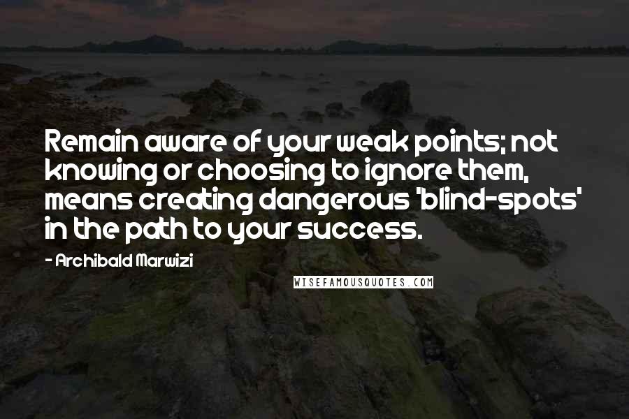 Archibald Marwizi Quotes: Remain aware of your weak points; not knowing or choosing to ignore them, means creating dangerous 'blind-spots' in the path to your success.