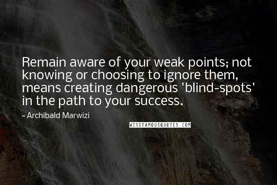 Archibald Marwizi Quotes: Remain aware of your weak points; not knowing or choosing to ignore them, means creating dangerous 'blind-spots' in the path to your success.