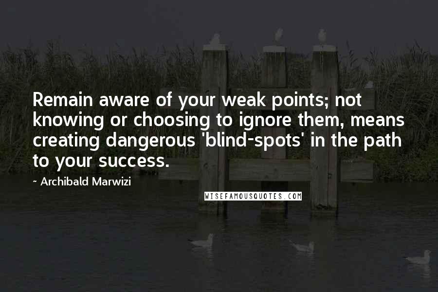 Archibald Marwizi Quotes: Remain aware of your weak points; not knowing or choosing to ignore them, means creating dangerous 'blind-spots' in the path to your success.