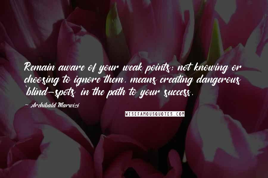 Archibald Marwizi Quotes: Remain aware of your weak points; not knowing or choosing to ignore them, means creating dangerous 'blind-spots' in the path to your success.