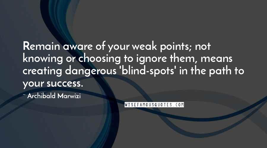 Archibald Marwizi Quotes: Remain aware of your weak points; not knowing or choosing to ignore them, means creating dangerous 'blind-spots' in the path to your success.