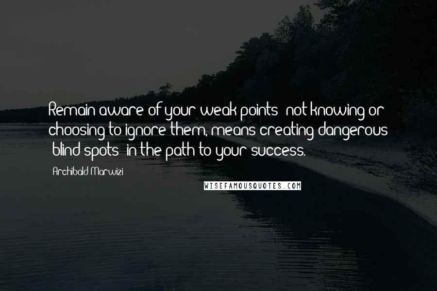 Archibald Marwizi Quotes: Remain aware of your weak points; not knowing or choosing to ignore them, means creating dangerous 'blind-spots' in the path to your success.