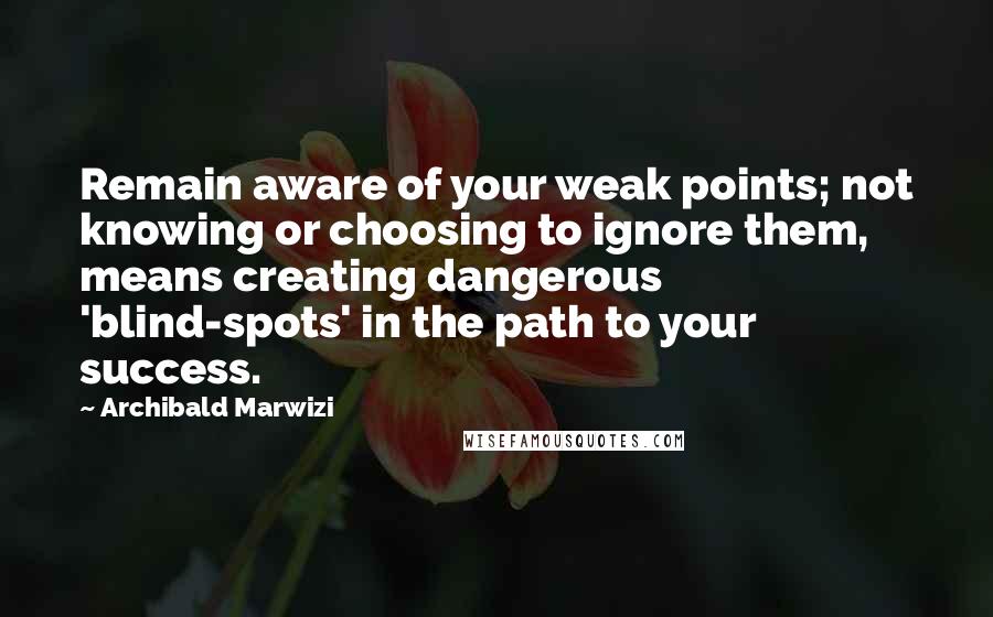 Archibald Marwizi Quotes: Remain aware of your weak points; not knowing or choosing to ignore them, means creating dangerous 'blind-spots' in the path to your success.