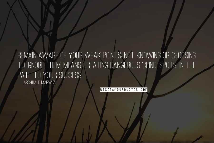 Archibald Marwizi Quotes: Remain aware of your weak points; not knowing or choosing to ignore them, means creating dangerous 'blind-spots' in the path to your success.