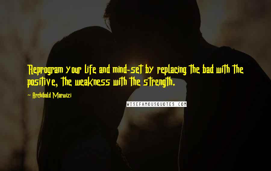 Archibald Marwizi Quotes: Reprogram your life and mind-set by replacing the bad with the positive, the weakness with the strength.