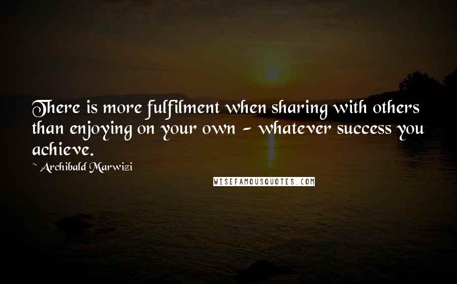 Archibald Marwizi Quotes: There is more fulfilment when sharing with others than enjoying on your own - whatever success you achieve.