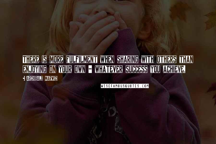 Archibald Marwizi Quotes: There is more fulfilment when sharing with others than enjoying on your own - whatever success you achieve.