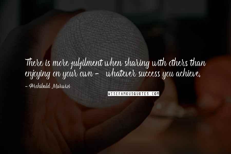 Archibald Marwizi Quotes: There is more fulfilment when sharing with others than enjoying on your own - whatever success you achieve.