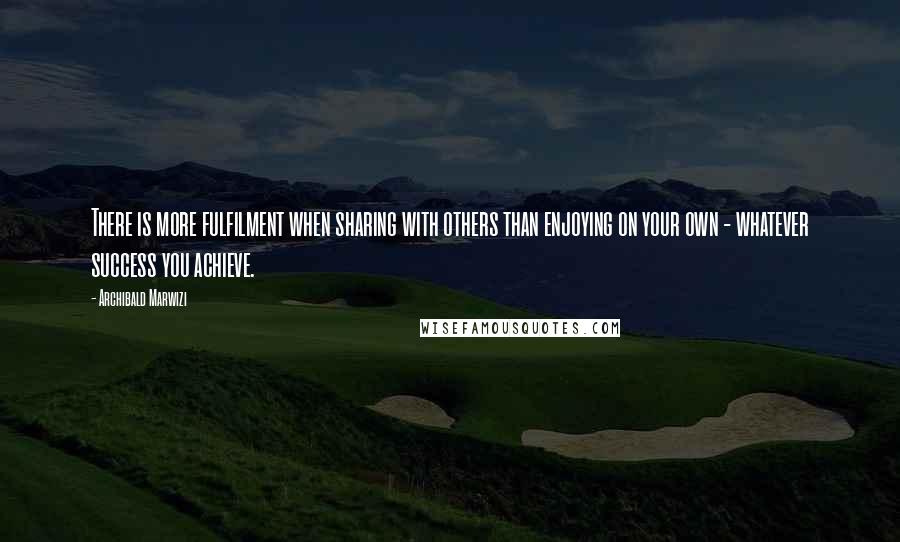 Archibald Marwizi Quotes: There is more fulfilment when sharing with others than enjoying on your own - whatever success you achieve.