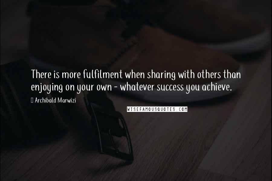 Archibald Marwizi Quotes: There is more fulfilment when sharing with others than enjoying on your own - whatever success you achieve.