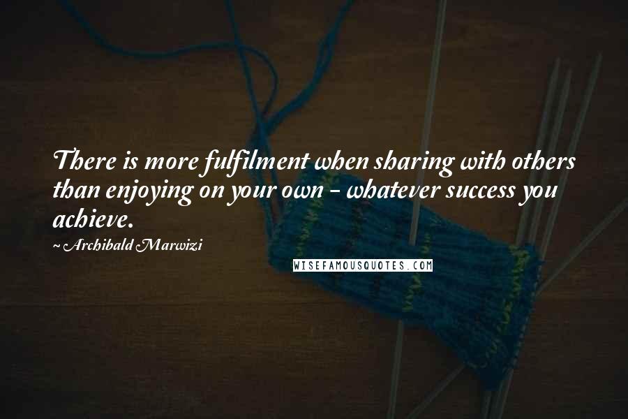 Archibald Marwizi Quotes: There is more fulfilment when sharing with others than enjoying on your own - whatever success you achieve.