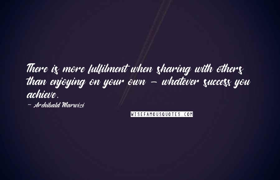 Archibald Marwizi Quotes: There is more fulfilment when sharing with others than enjoying on your own - whatever success you achieve.