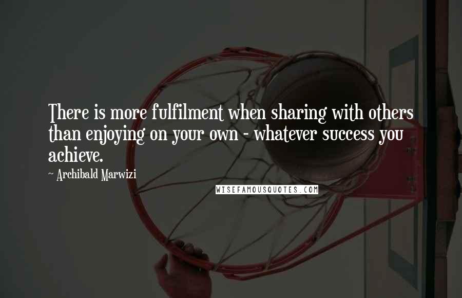 Archibald Marwizi Quotes: There is more fulfilment when sharing with others than enjoying on your own - whatever success you achieve.