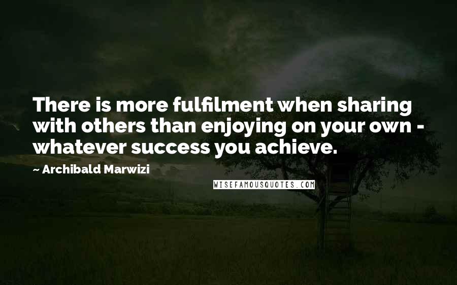 Archibald Marwizi Quotes: There is more fulfilment when sharing with others than enjoying on your own - whatever success you achieve.