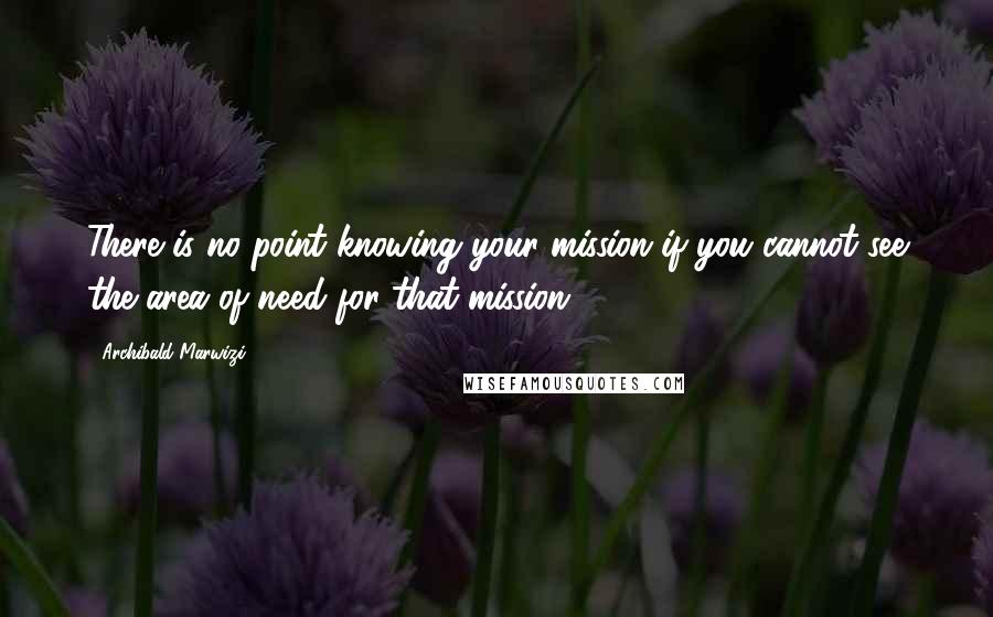 Archibald Marwizi Quotes: There is no point knowing your mission if you cannot see the area of need for that mission.