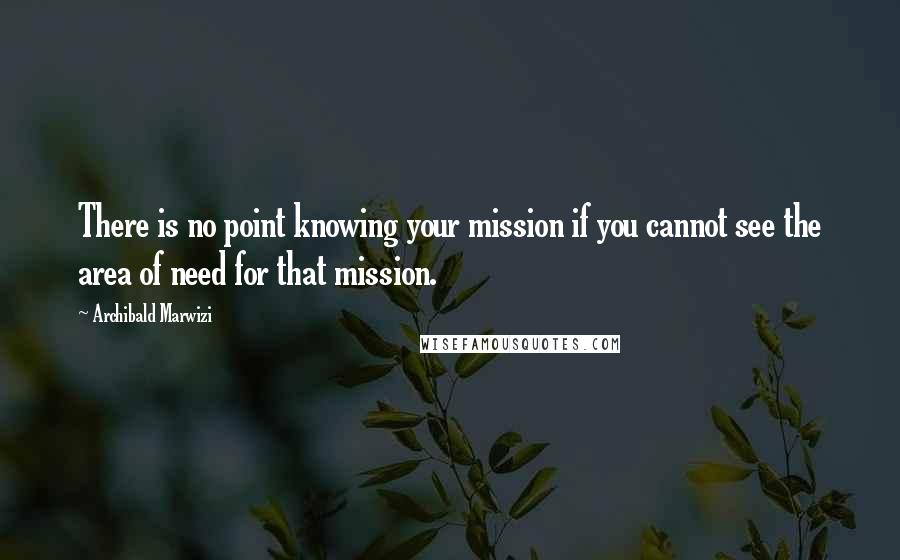 Archibald Marwizi Quotes: There is no point knowing your mission if you cannot see the area of need for that mission.