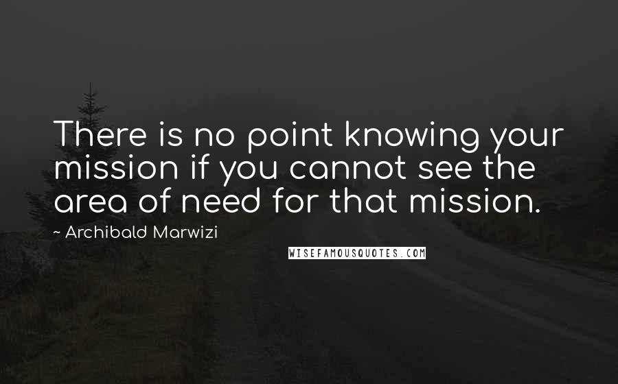 Archibald Marwizi Quotes: There is no point knowing your mission if you cannot see the area of need for that mission.