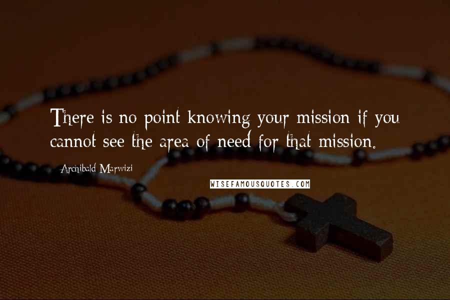 Archibald Marwizi Quotes: There is no point knowing your mission if you cannot see the area of need for that mission.