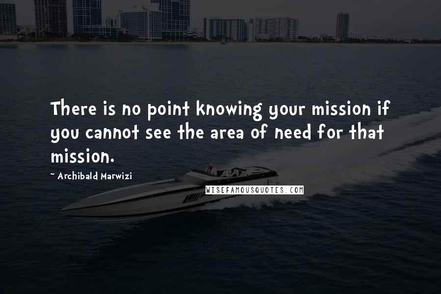 Archibald Marwizi Quotes: There is no point knowing your mission if you cannot see the area of need for that mission.