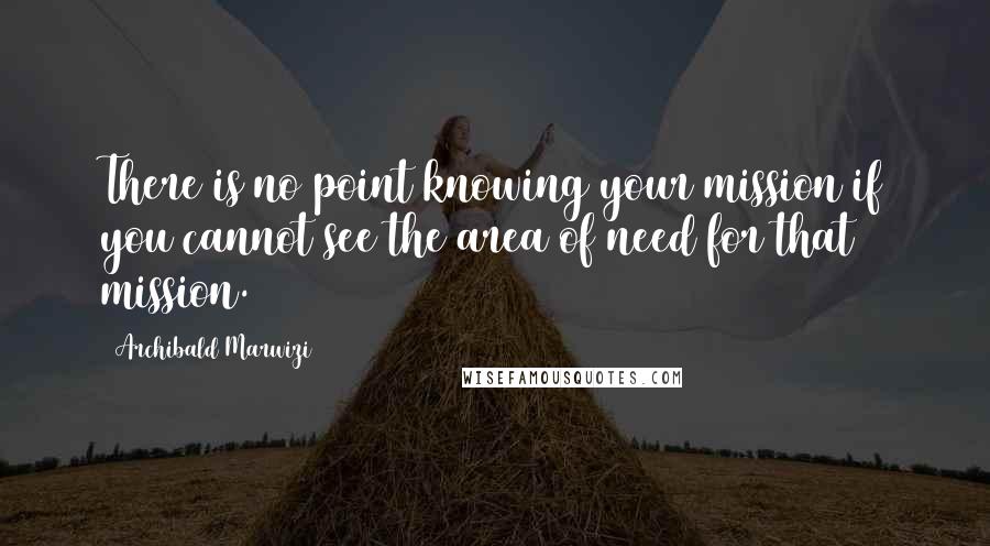 Archibald Marwizi Quotes: There is no point knowing your mission if you cannot see the area of need for that mission.