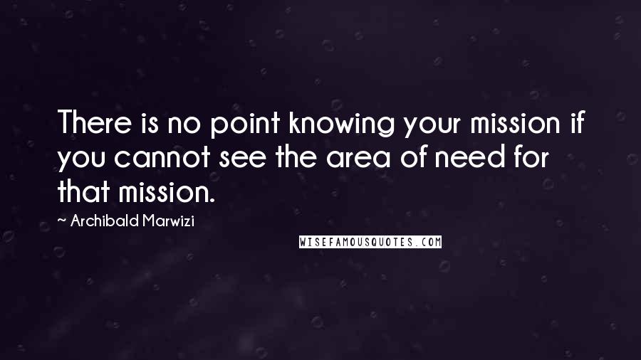 Archibald Marwizi Quotes: There is no point knowing your mission if you cannot see the area of need for that mission.