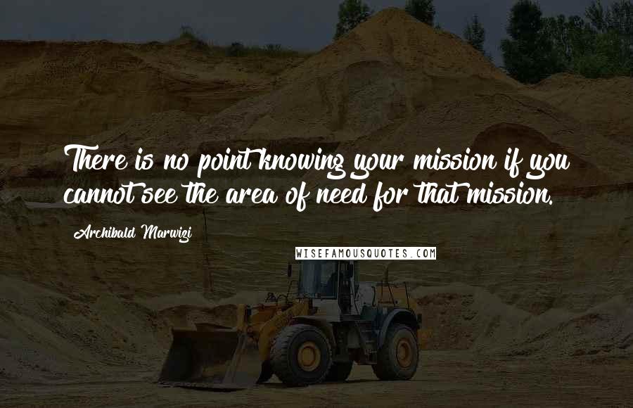Archibald Marwizi Quotes: There is no point knowing your mission if you cannot see the area of need for that mission.