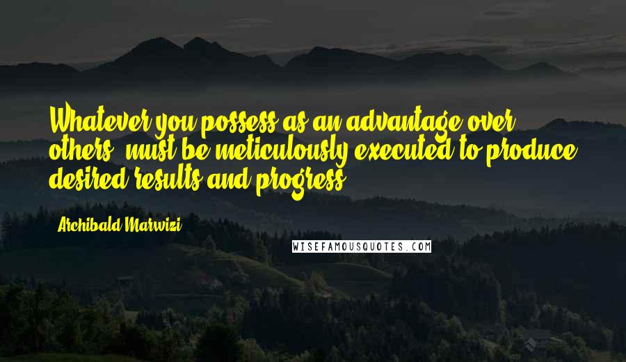 Archibald Marwizi Quotes: Whatever you possess as an advantage over others, must be meticulously executed to produce desired results and progress.