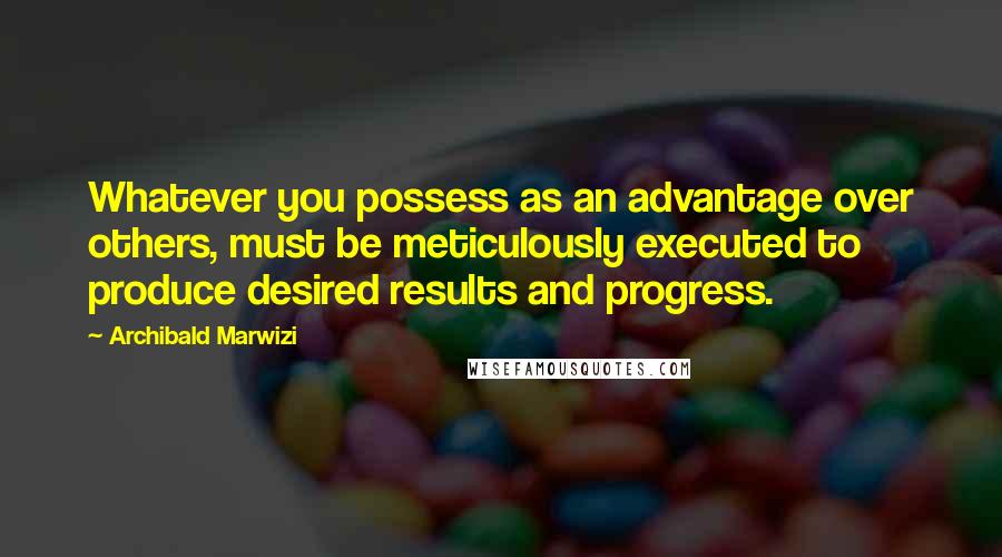 Archibald Marwizi Quotes: Whatever you possess as an advantage over others, must be meticulously executed to produce desired results and progress.
