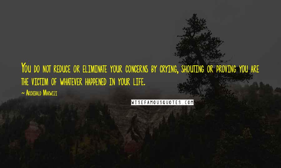 Archibald Marwizi Quotes: You do not reduce or eliminate your concerns by crying, shouting or proving you are the victim of whatever happened in your life.