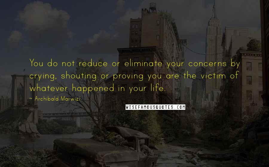 Archibald Marwizi Quotes: You do not reduce or eliminate your concerns by crying, shouting or proving you are the victim of whatever happened in your life.