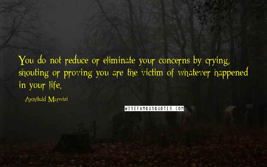 Archibald Marwizi Quotes: You do not reduce or eliminate your concerns by crying, shouting or proving you are the victim of whatever happened in your life.