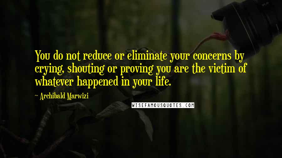 Archibald Marwizi Quotes: You do not reduce or eliminate your concerns by crying, shouting or proving you are the victim of whatever happened in your life.