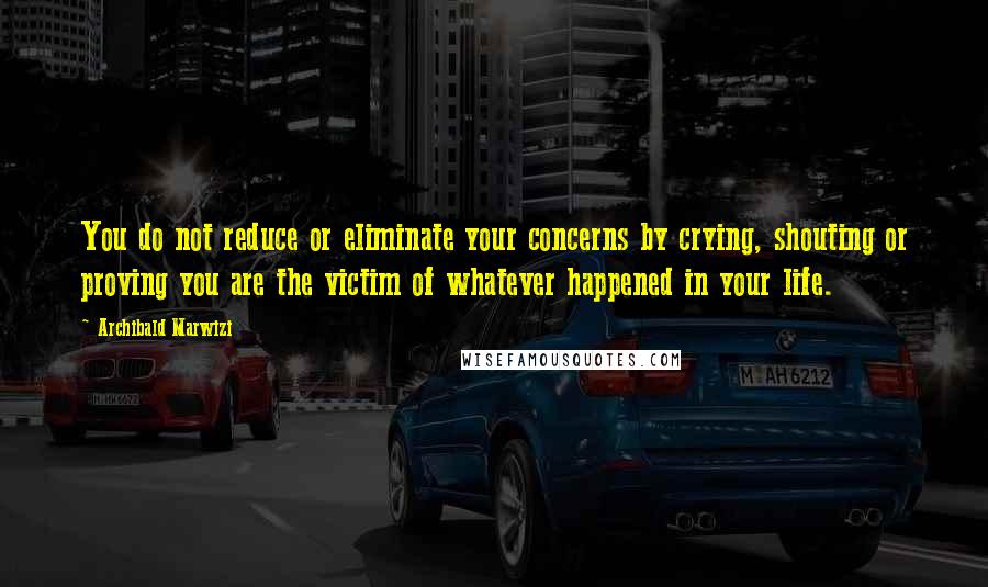 Archibald Marwizi Quotes: You do not reduce or eliminate your concerns by crying, shouting or proving you are the victim of whatever happened in your life.