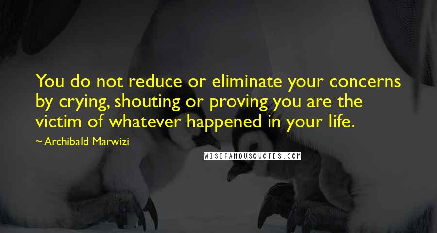 Archibald Marwizi Quotes: You do not reduce or eliminate your concerns by crying, shouting or proving you are the victim of whatever happened in your life.