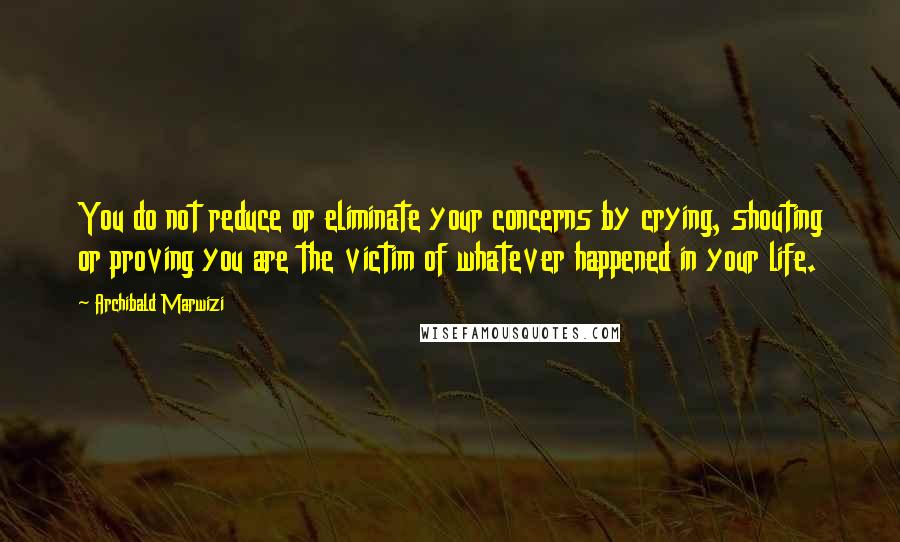 Archibald Marwizi Quotes: You do not reduce or eliminate your concerns by crying, shouting or proving you are the victim of whatever happened in your life.