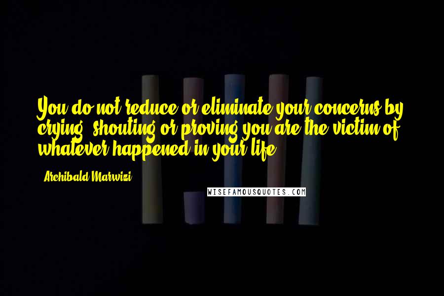 Archibald Marwizi Quotes: You do not reduce or eliminate your concerns by crying, shouting or proving you are the victim of whatever happened in your life.