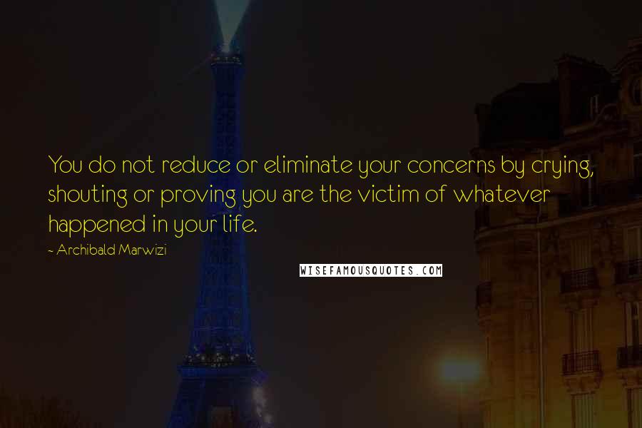 Archibald Marwizi Quotes: You do not reduce or eliminate your concerns by crying, shouting or proving you are the victim of whatever happened in your life.