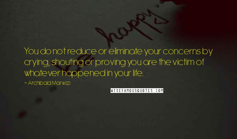 Archibald Marwizi Quotes: You do not reduce or eliminate your concerns by crying, shouting or proving you are the victim of whatever happened in your life.