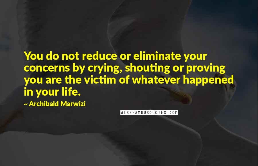 Archibald Marwizi Quotes: You do not reduce or eliminate your concerns by crying, shouting or proving you are the victim of whatever happened in your life.