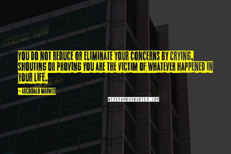 Archibald Marwizi Quotes: You do not reduce or eliminate your concerns by crying, shouting or proving you are the victim of whatever happened in your life.