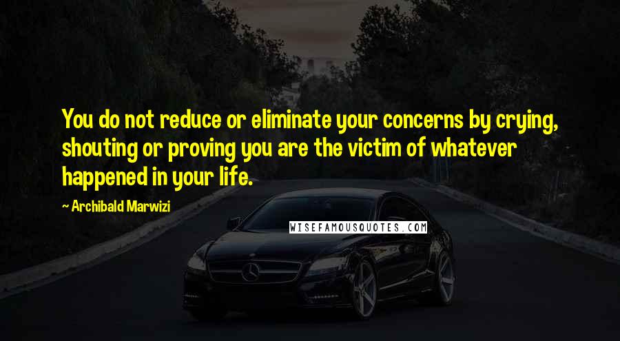 Archibald Marwizi Quotes: You do not reduce or eliminate your concerns by crying, shouting or proving you are the victim of whatever happened in your life.